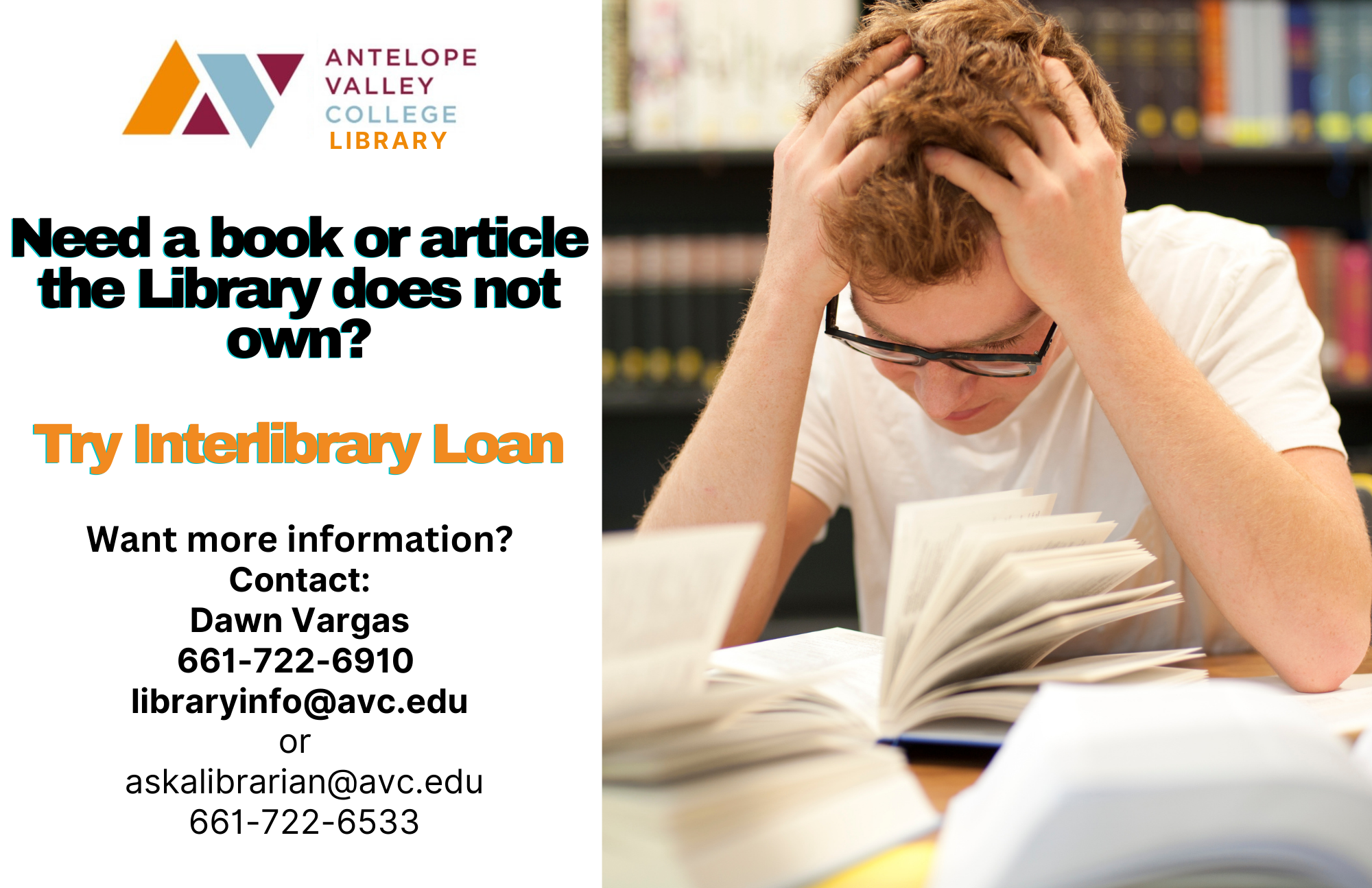 Need a book or article the library doesn't own? Try InterLibrary Loan - a library service to get you resources from other places! Contact Dawn Vargas: 661-722-6910, email libraryinfo@avc.edu, OR email askalibrarian@avc.edu. You can always call the main library number: 661-722-6533 for more information.