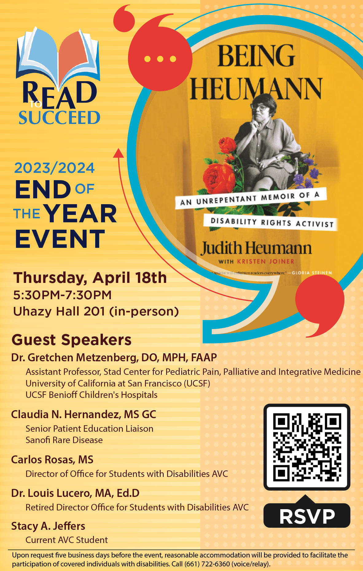 Read to Succeed 2023-2024 End of the Year Event on Thursday, April 18 from 5:30 to 7:30 p.m. in Uhazy Hall 201 (in-person). Guest Speakers: Dr. Gretchen Metzenberg, DO, MPH, FAAP, Claudia N. Hernandez, MS GC, Carlos Rosas, MS, Dr. Louis Lucero, MA, Ed.D and Stacy A. Jeffers. Upon request five business days before the event, reasonable accommodation will be provided to facilitate the participation of covered individuals with disabilities. Call (661) 722-6360 (voice/relay). RSVP for Being Heumann by Judith Heumann Final Event.
